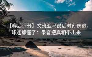 【赛后评分】文班亚马最后时刻伤退，球迷都懂了：录音把真相带出来