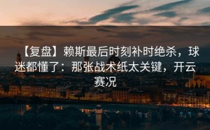 【复盘】赖斯最后时刻补时绝杀，球迷都懂了：那张战术纸太关键，开云赛况
