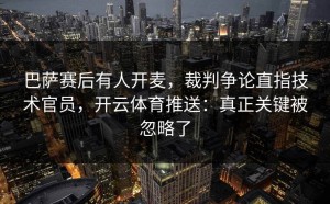 巴萨赛后有人开麦，裁判争论直指技术官员，开云体育推送：真正关键被忽略了