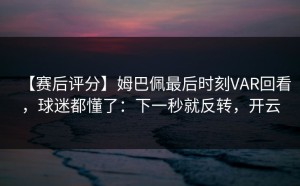 【赛后评分】姆巴佩最后时刻VAR回看，球迷都懂了：下一秒就反转，开云