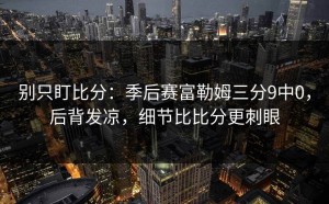 别只盯比分：季后赛富勒姆三分9中0，后背发凉，细节比比分更刺眼