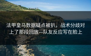 法甲皇马数据疑点被扒，战术分歧对上了那段回放—队友反应写在脸上