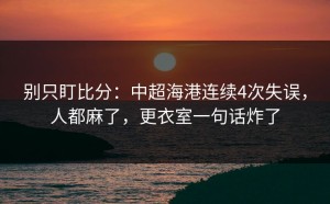 别只盯比分：中超海港连续4次失误，人都麻了，更衣室一句话炸了