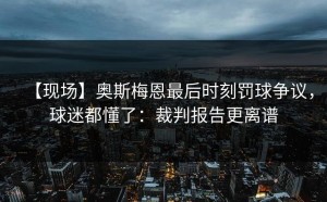 【现场】奥斯梅恩最后时刻罚球争议，球迷都懂了：裁判报告更离谱