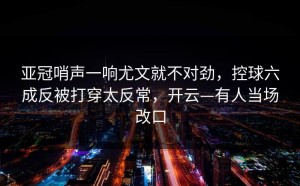亚冠哨声一响尤文就不对劲，控球六成反被打穿太反常，开云—有人当场改口