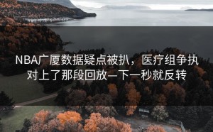 NBA广厦数据疑点被扒，医疗组争执对上了那段回放—下一秒就反转