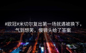 #欧冠#米切尔复出第一场就遇被换下，气到想笑，慢镜头给了答案