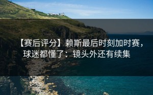 【赛后评分】赖斯最后时刻加时赛，球迷都懂了：镜头外还有续集