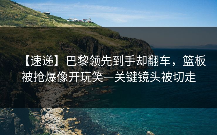 【速递】巴黎领先到手却翻车，篮板被抢爆像开玩笑—关键镜头被切走