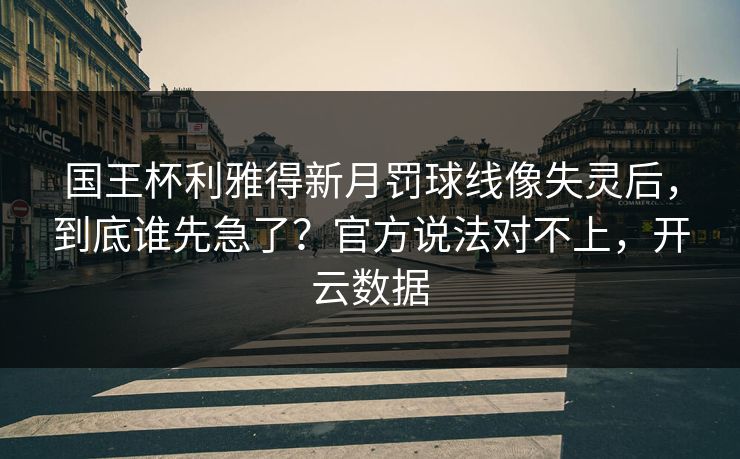 国王杯利雅得新月罚球线像失灵后，到底谁先急了？官方说法对不上，开云数据
