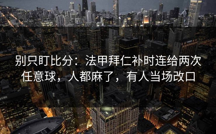 别只盯比分：法甲拜仁补时连给两次任意球，人都麻了，有人当场改口