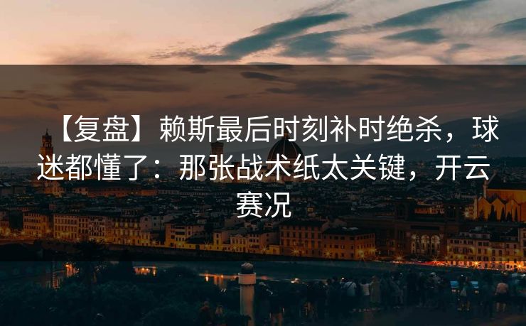 【复盘】赖斯最后时刻补时绝杀，球迷都懂了：那张战术纸太关键，开云赛况
