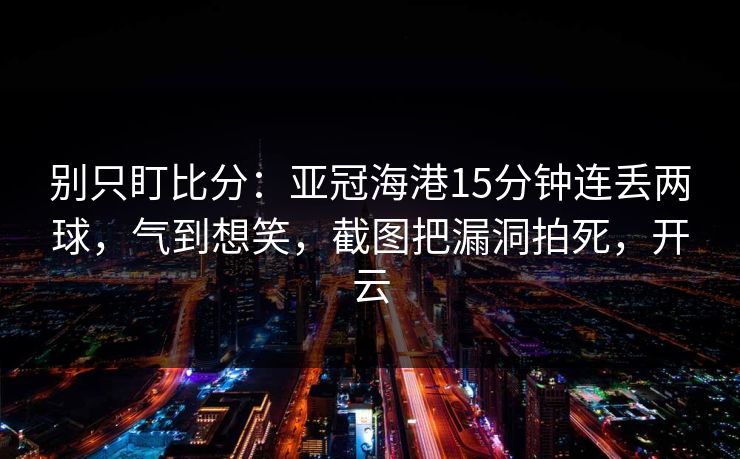 别只盯比分：亚冠海港15分钟连丢两球，气到想笑，截图把漏洞拍死，开云