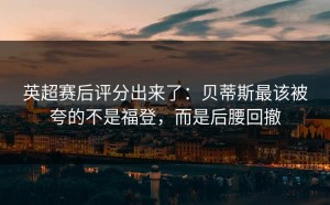 英超赛后评分出来了：贝蒂斯最该被夸的不是福登，而是后腰回撤