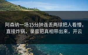 阿森纳一场15分钟连丢两球把人看懵，直接炸锅，录音把真相带出来，开云