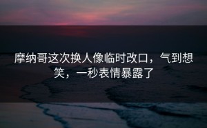 摩纳哥这次换人像临时改口，气到想笑，一秒表情暴露了