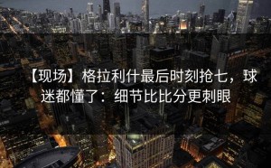【现场】格拉利什最后时刻抢七，球迷都懂了：细节比比分更刺眼