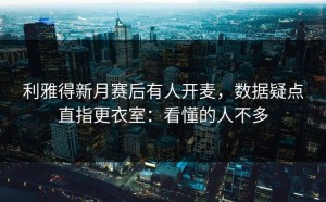 利雅得新月赛后有人开麦，数据疑点直指更衣室：看懂的人不多