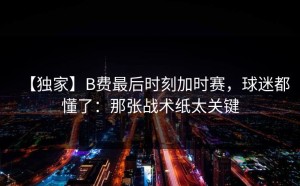 【独家】B费最后时刻加时赛，球迷都懂了：那张战术纸太关键
