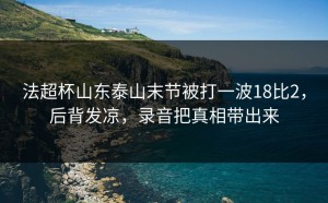 法超杯山东泰山末节被打一波18比2，后背发凉，录音把真相带出来