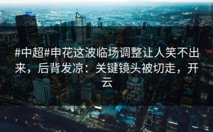 #中超#申花这波临场调整让人笑不出来，后背发凉：关键镜头被切走，开云