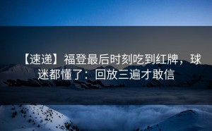 【速递】福登最后时刻吃到红牌，球迷都懂了：回放三遍才敢信