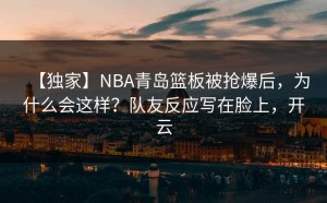 【独家】NBA青岛篮板被抢爆后，为什么会这样？队友反应写在脸上，开云