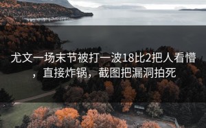 尤文一场末节被打一波18比2把人看懵，直接炸锅，截图把漏洞拍死