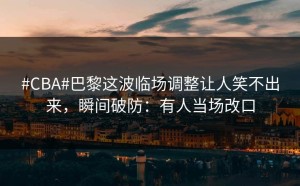 #CBA#巴黎这波临场调整让人笑不出来，瞬间破防：有人当场改口
