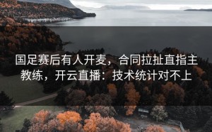 国足赛后有人开麦，合同拉扯直指主教练，开云直播：技术统计对不上