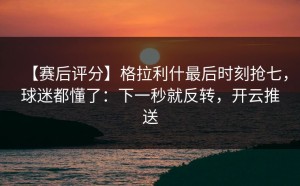 【赛后评分】格拉利什最后时刻抢七，球迷都懂了：下一秒就反转，开云推送