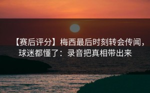 【赛后评分】梅西最后时刻转会传闻，球迷都懂了：录音把真相带出来