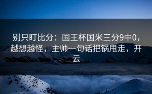 别只盯比分：国王杯国米三分9中0，越想越怪，主帅一句话把锅甩走，开云