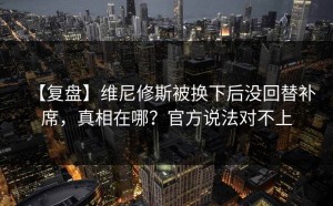 【复盘】维尼修斯被换下后没回替补席，真相在哪？官方说法对不上