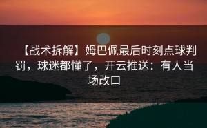 【战术拆解】姆巴佩最后时刻点球判罚，球迷都懂了，开云推送：有人当场改口