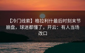 【冷门线索】格拉利什最后时刻末节崩盘，球迷都懂了，开云：有人当场改口