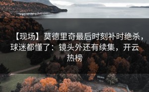 【现场】莫德里奇最后时刻补时绝杀，球迷都懂了：镜头外还有续集，开云热榜