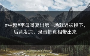 #中超#字母哥复出第一场就遇被换下，后背发凉，录音把真相带出来