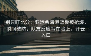 别只盯比分：亚运会海港篮板被抢爆，瞬间破防，队友反应写在脸上，开云入口