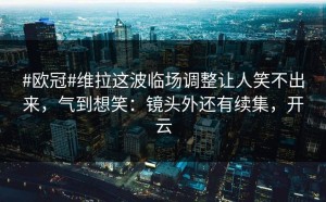 #欧冠#维拉这波临场调整让人笑不出来，气到想笑：镜头外还有续集，开云