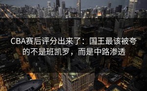 CBA赛后评分出来了：国王最该被夸的不是班凯罗，而是中路渗透