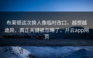 布莱顿这次换人像临时改口，越想越诡异，真正关键被忽略了，开云app网页