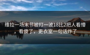 维拉一场末节被打一波18比2把人看懵，看傻了，更衣室一句话炸了