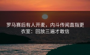 罗马赛后有人开麦，内斗传闻直指更衣室：回放三遍才敢信