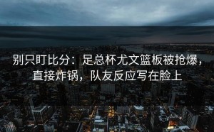 别只盯比分：足总杯尤文篮板被抢爆，直接炸锅，队友反应写在脸上