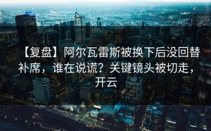 【复盘】阿尔瓦雷斯被换下后没回替补席，谁在说谎？关键镜头被切走，开云
