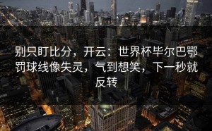 别只盯比分，开云：世界杯毕尔巴鄂罚球线像失灵，气到想笑，下一秒就反转