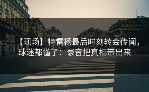 【现场】特雷杨最后时刻转会传闻，球迷都懂了：录音把真相带出来