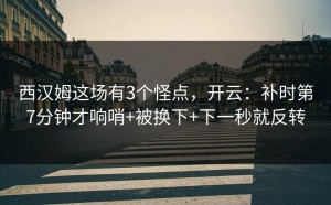 西汉姆这场有3个怪点，开云：补时第7分钟才响哨+被换下+下一秒就反转
