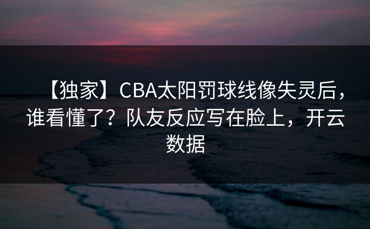 【独家】CBA太阳罚球线像失灵后，谁看懂了？队友反应写在脸上，开云数据